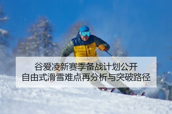 谷爱凌新赛季备战计划公开 自由式滑雪难点再分析与突破路径