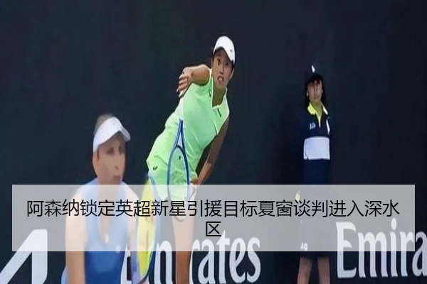 阿森纳锁定英超新星引援目标夏窗谈判进入深水区