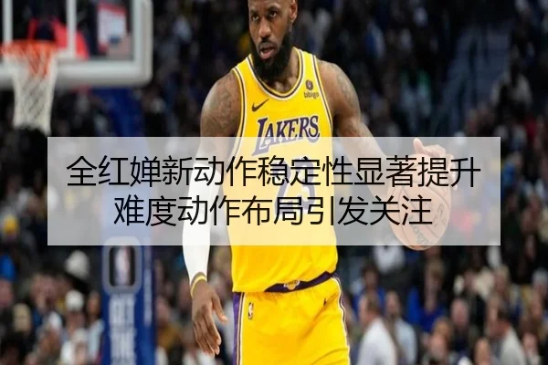 全红婵新动作稳定性显著提升 难度动作布局引发关注